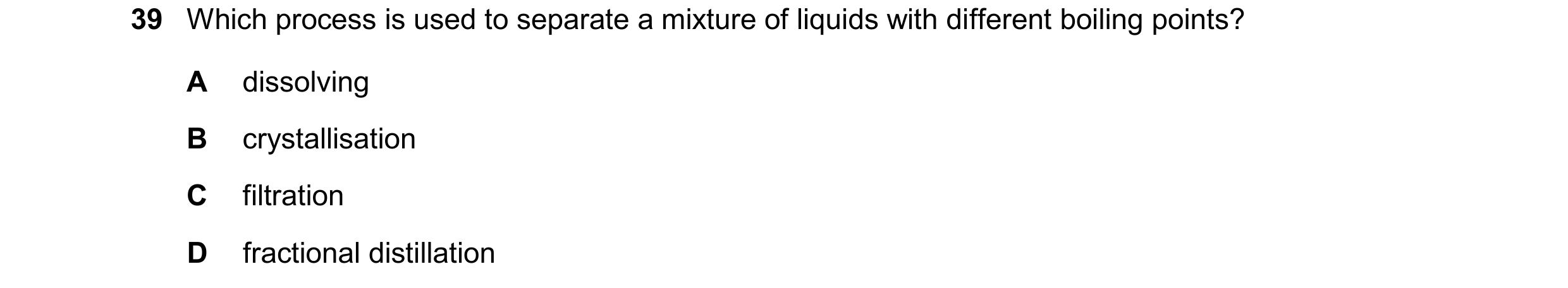 Question 36: Which process is used to separate a mixture of liquids with different boiling points? A dissolving B crystallisation C filtration D fractio…