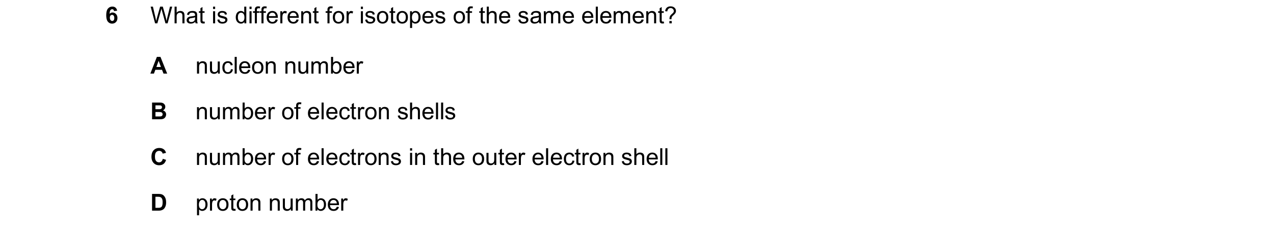 Question 16: What is different for isotopes of the same element? A nucleon number B number of electron shells C number of electrons in the outer electro…