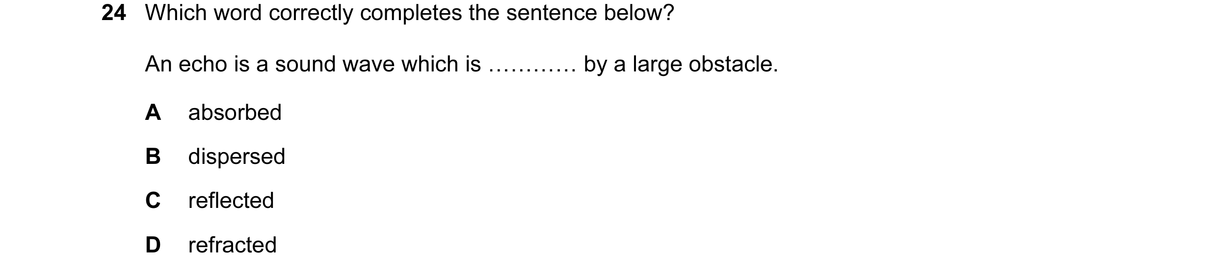 Question 16: Which word correctly completes the sentence below? An echo is a sound wave which is ………… by a large obstacle. A absorbed B dispersed C refl…