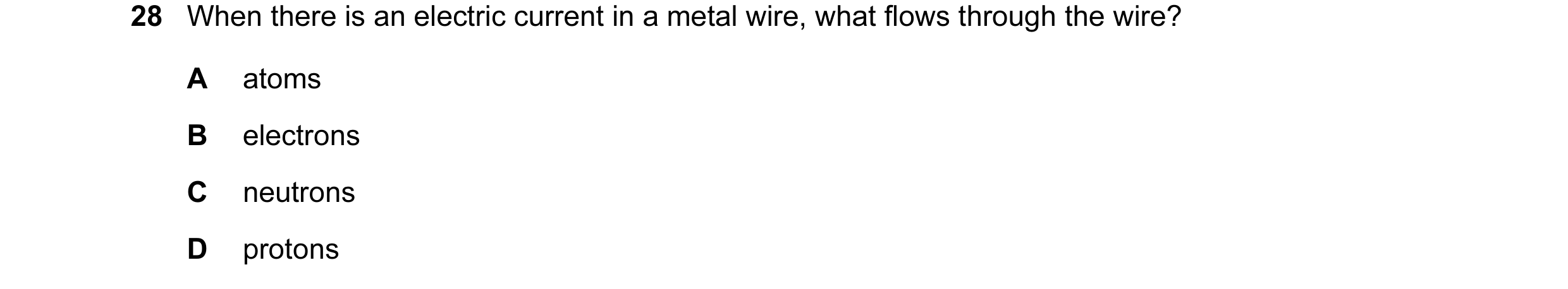 Question 21: When there is an electric current in a metal wire, what flows through the wire? A atoms B electrons C neutrons D protons