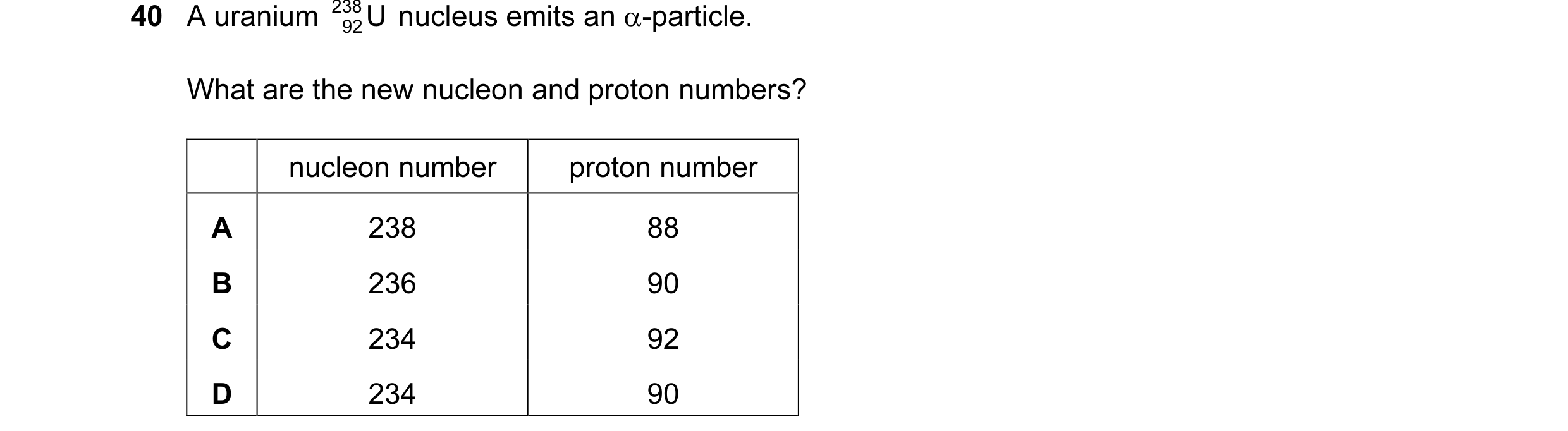 Question 12: A uranium 238 U nucleus emits an α-particle. 92 What are the new nucleon and proton numbers? nucleon number proton number A 238 88 B 236 90…