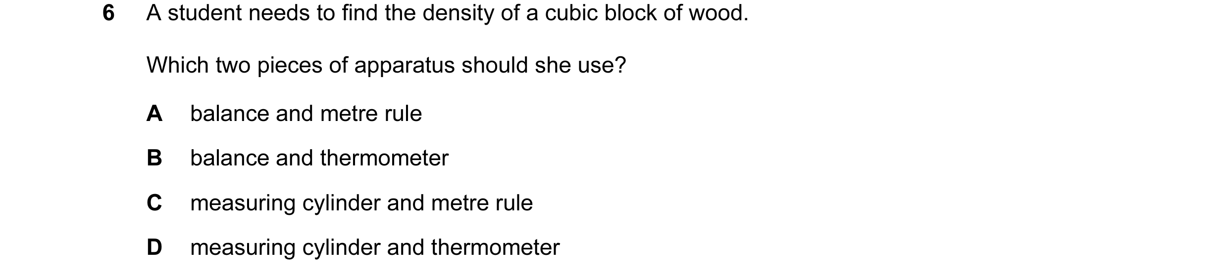 Question 12: A student needs to find the density of a cubic block of wood. Which two pieces of apparatus should she use? A balance and metre rule B bala…