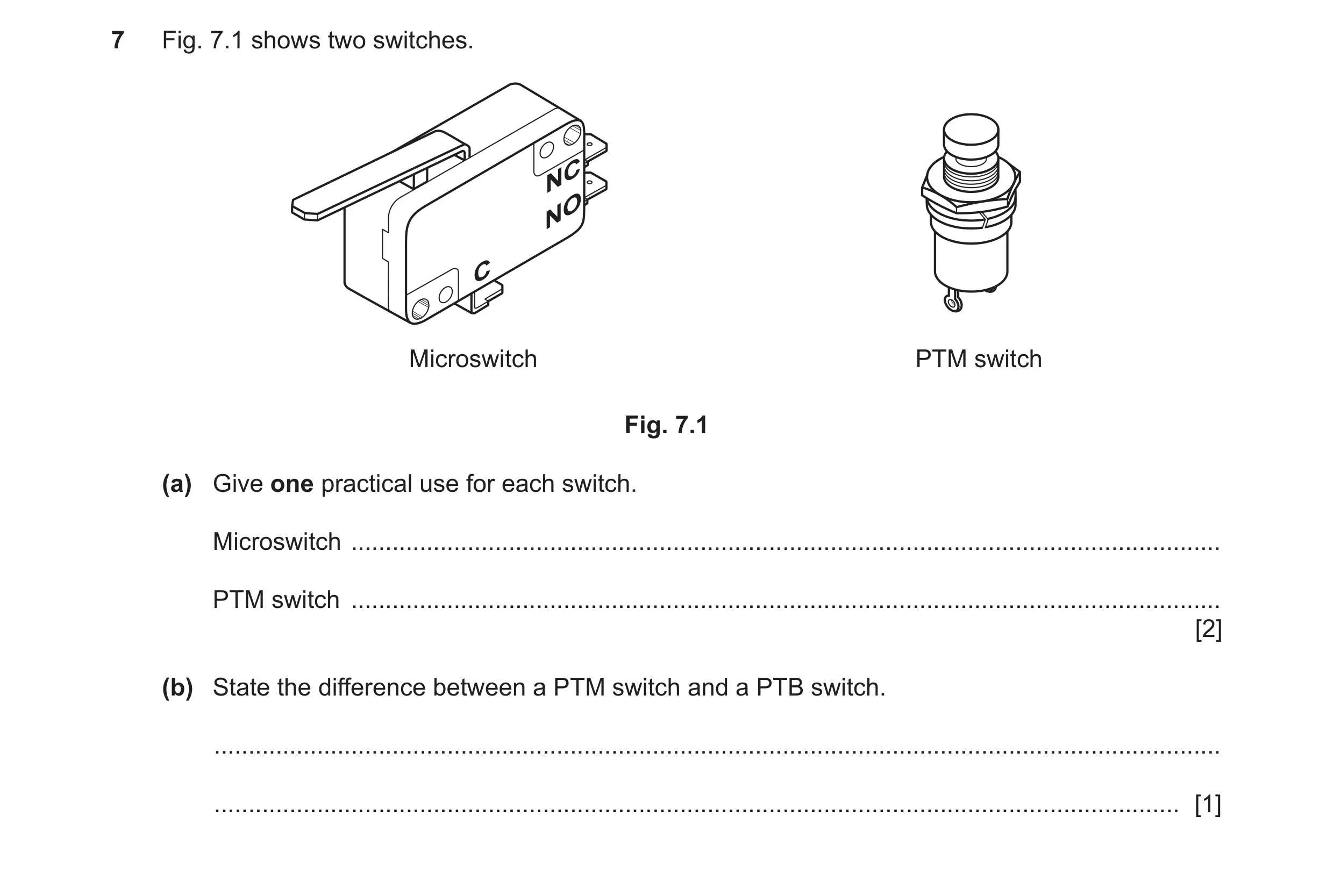 Question 73: Fig. 7.1 shows two switches. Microswitch PTM switch Fig. 7.1 (a) Give one practical use for each switch. Microswitch ......................…