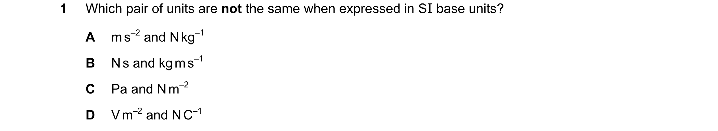 Question 79: Which pair of units are not the same when expressed in SI base units? A m s–2 and N kg–1 B N s and kg m s–1 C Pa and N m–2 D V m–2 and N C–1