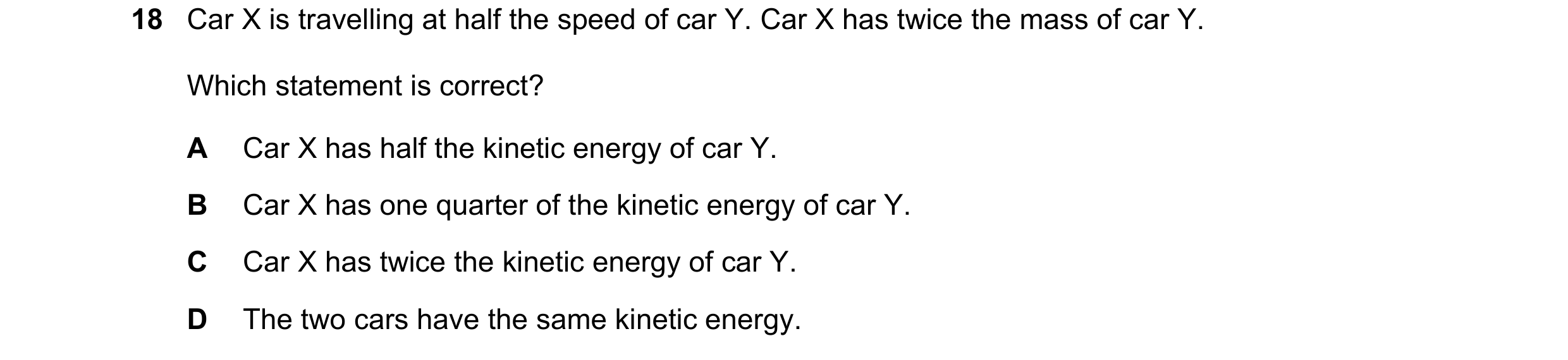 Question 83: Car X is travelling at half the speed of car Y. Car X has twice the mass of car Y. Which statement is correct? A Car X has half the kinetic…