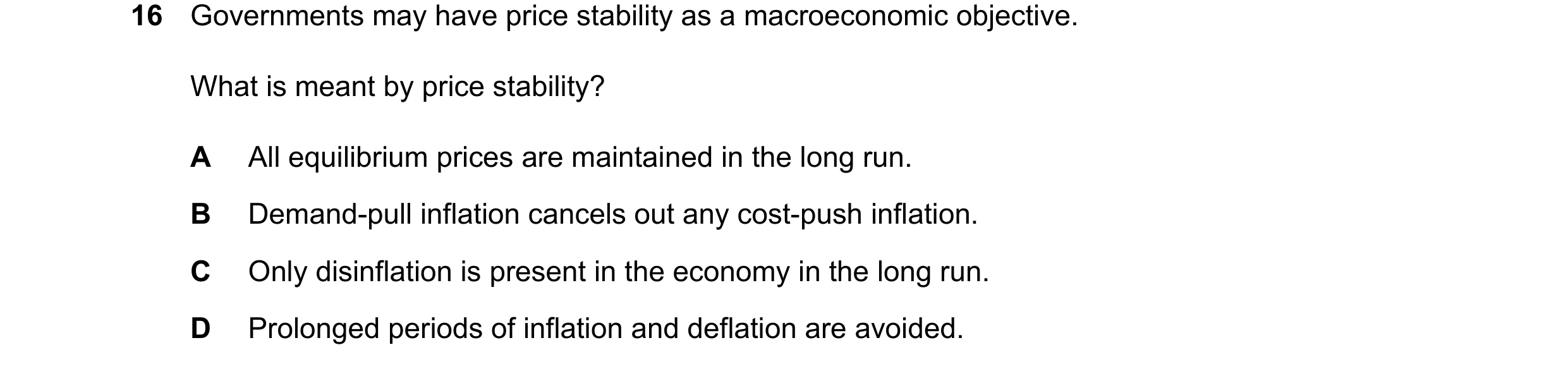 Question 221: Governments may have price stability as a macroeconomic objective. What is meant by price stability? A All equilibrium prices are maintaine…