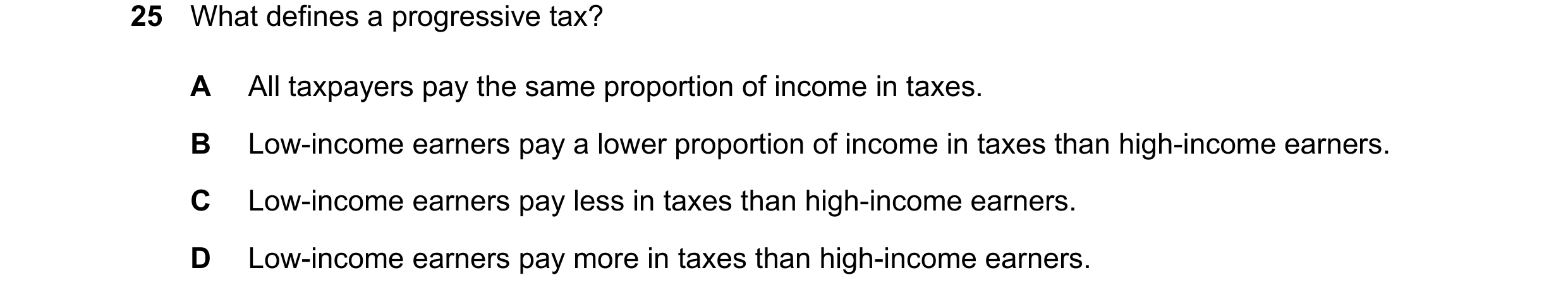 Question 131: What defines a progressive tax? A All taxpayers pay the same proportion of income in taxes. B Low-income earners pay a lower proportion of …