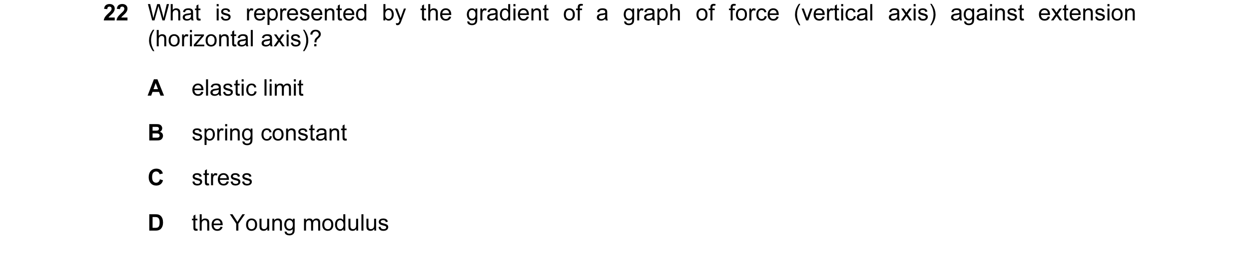 Question 4: What is represented by the gradient of a graph of force (vertical axis) against extension (horizontal axis)? A elastic limit B spring const…