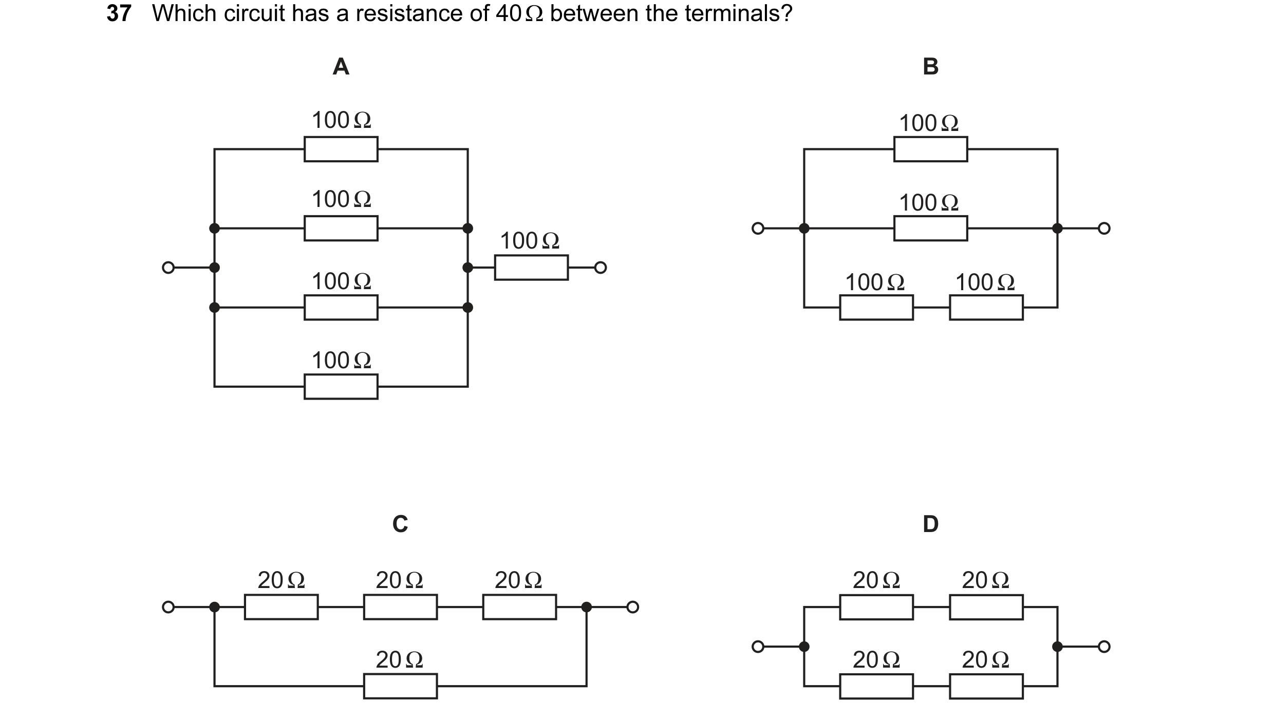 Question 7: Which circuit has a resistance of 40 Ω between the terminals? A B 100 Ω 100 Ω 100 Ω 100 Ω 100 Ω 100 Ω 100 Ω 100 Ω 100 Ω C D 20 Ω 20 Ω 20 Ω …