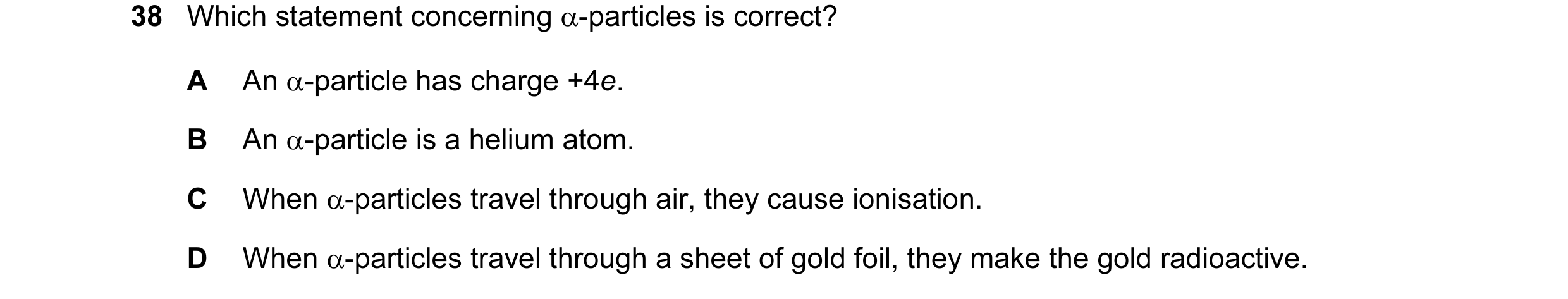 Question 10: Which statement concerning α-particles is correct? A An α-particle has charge +4e. B An α-particle is a helium atom. C When α-particles tra…