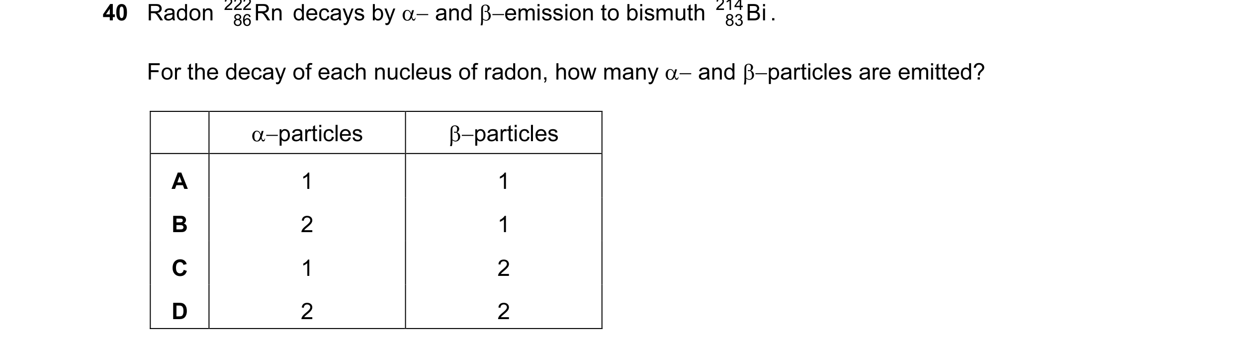 Question 1: Radon 222 Rn decays by α− and β−emission to bismuth 214 Bi . 86 83 For the decay of each nucleus of radon, how many α− and β−particles are …