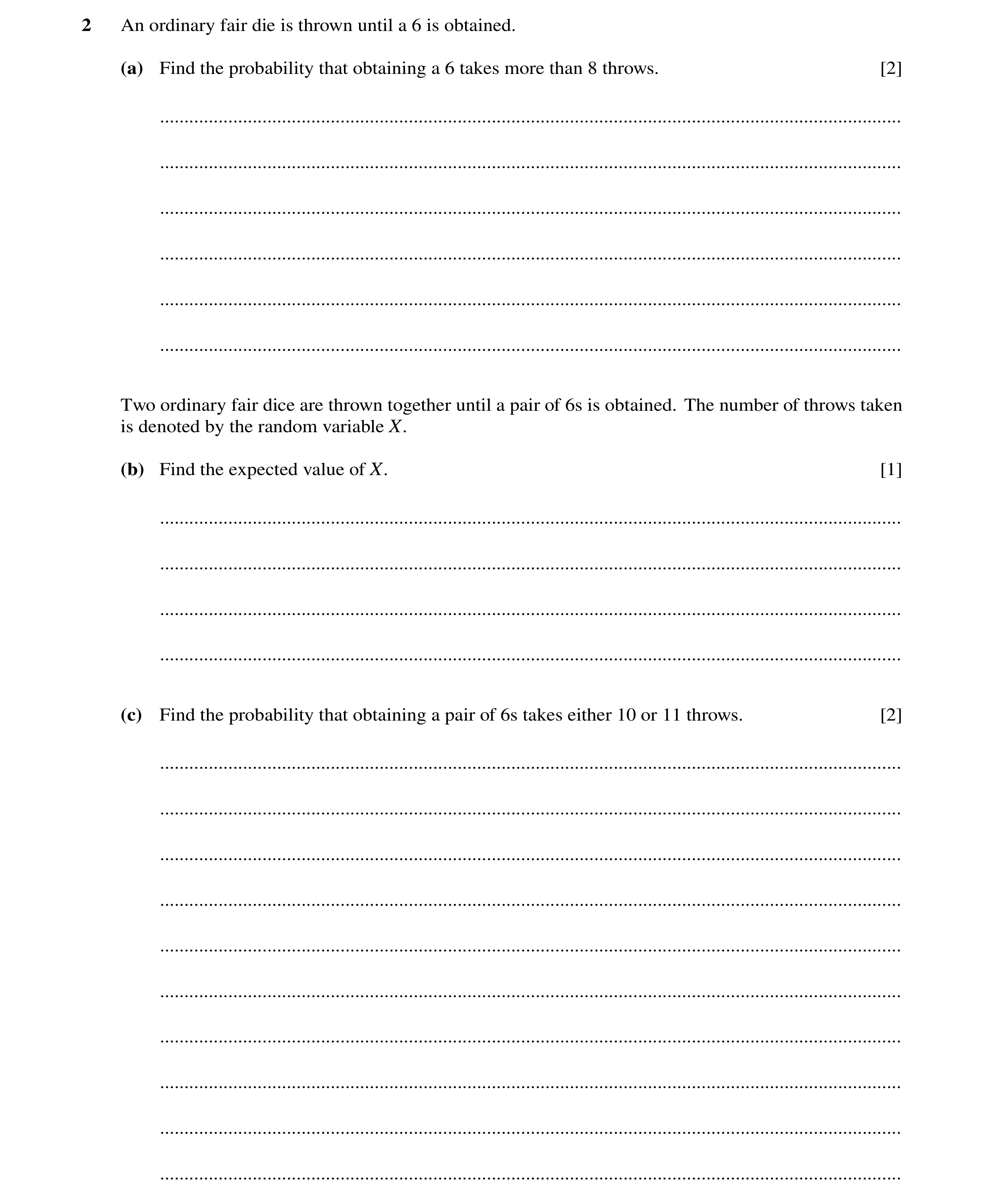Question 16: An ordinary fair die is thrown until a 6 is obtained. (a) Find the probability that obtaining a 6 takes more than 8 throws. [2] ...........…