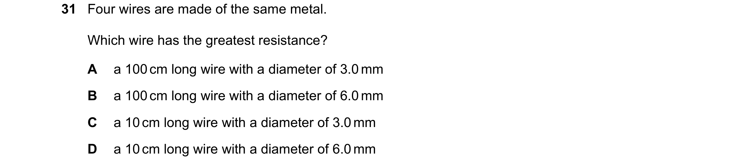 Question 162: Four wires are made of the same metal. Which wire has the greatest resistance? A a 100 cm long wire with a diameter of 3.0 mm B a 100 cm lo…