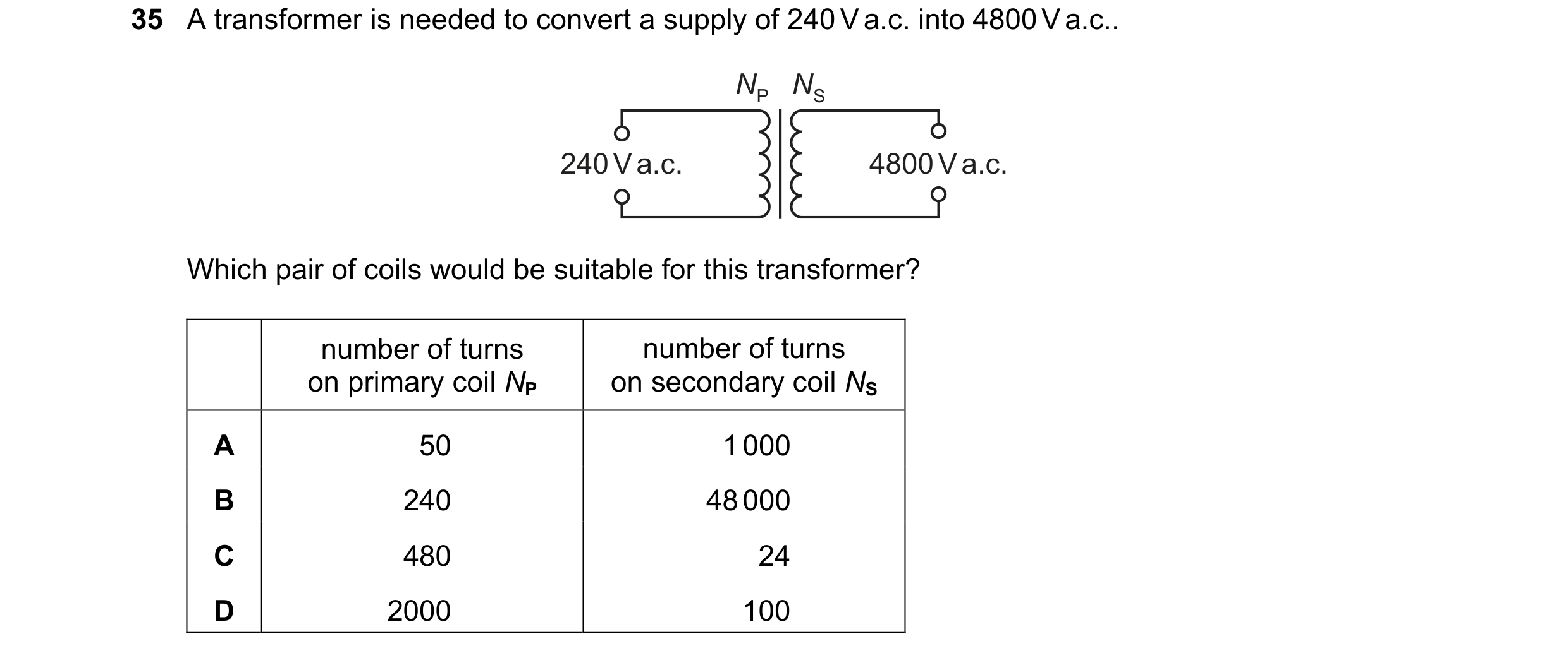 Question 82: A transformer is needed to convert a supply of 240 V a.c. into 4800 V a.c.. NP NS 240 V a.c. 4800 V a.c. Which pair of coils would be suita…
