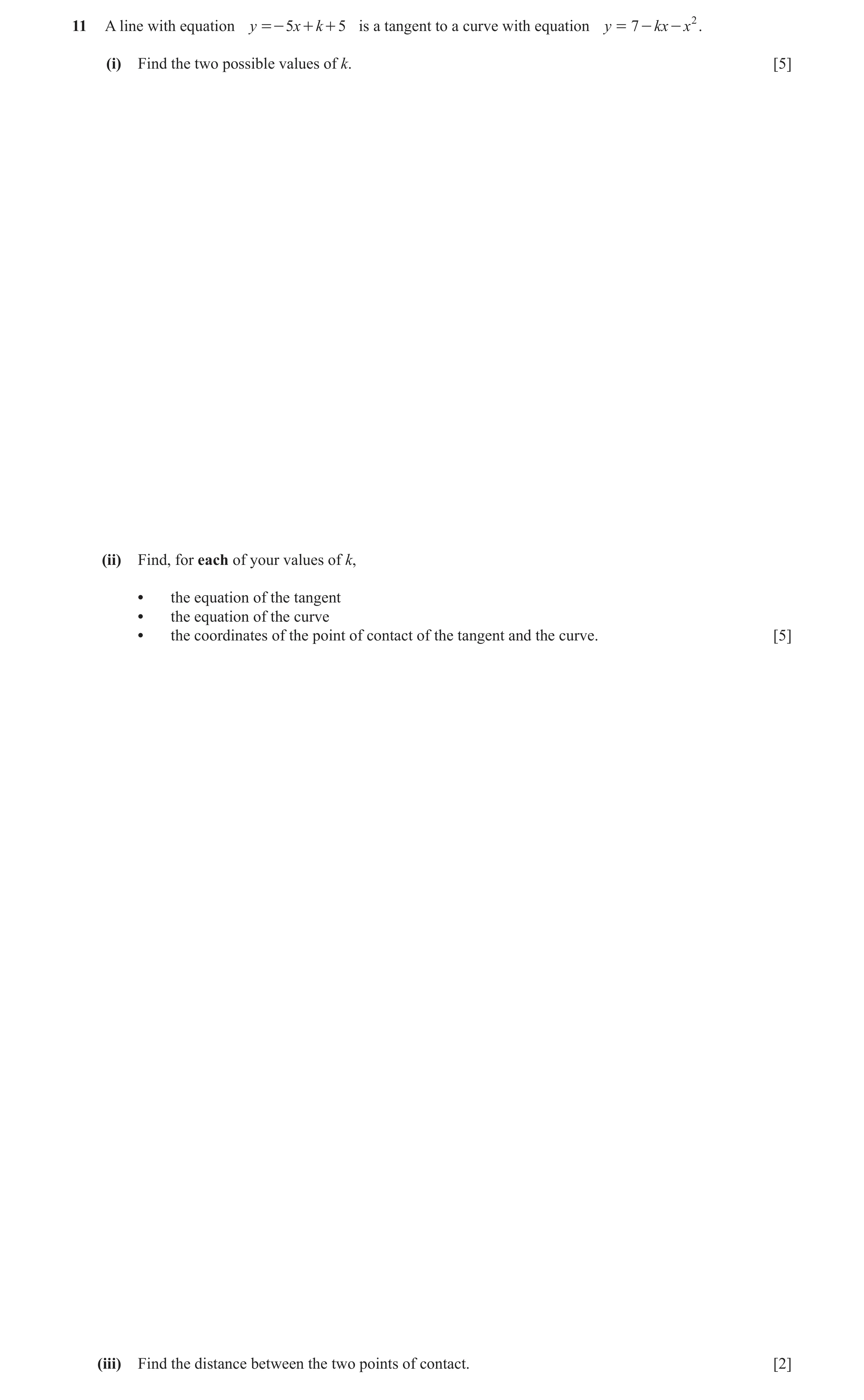 Question 2: A line with equation y =- 5x + k + 5 is a tangent to a curve with equation y = 7 - kx - x 2 . (i) Find the two possible values of k. [5] (i…