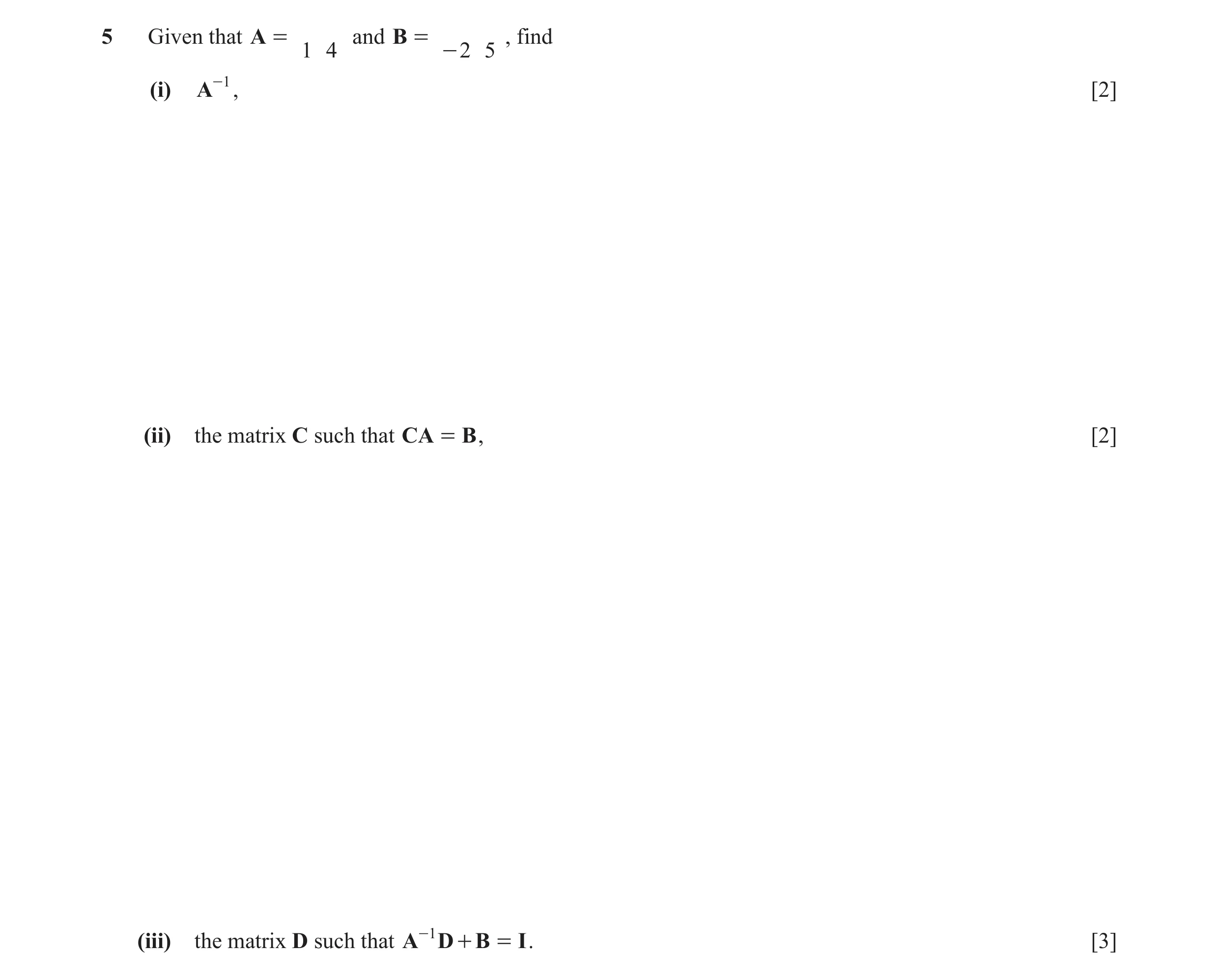 Question 9: Given that A = and B = , find 1 4 - 2 5 (i) A-1 , [2] (ii) the matrix C such that CA = B , [2] (iii) the matrix D such that A-1 D + B = I .…