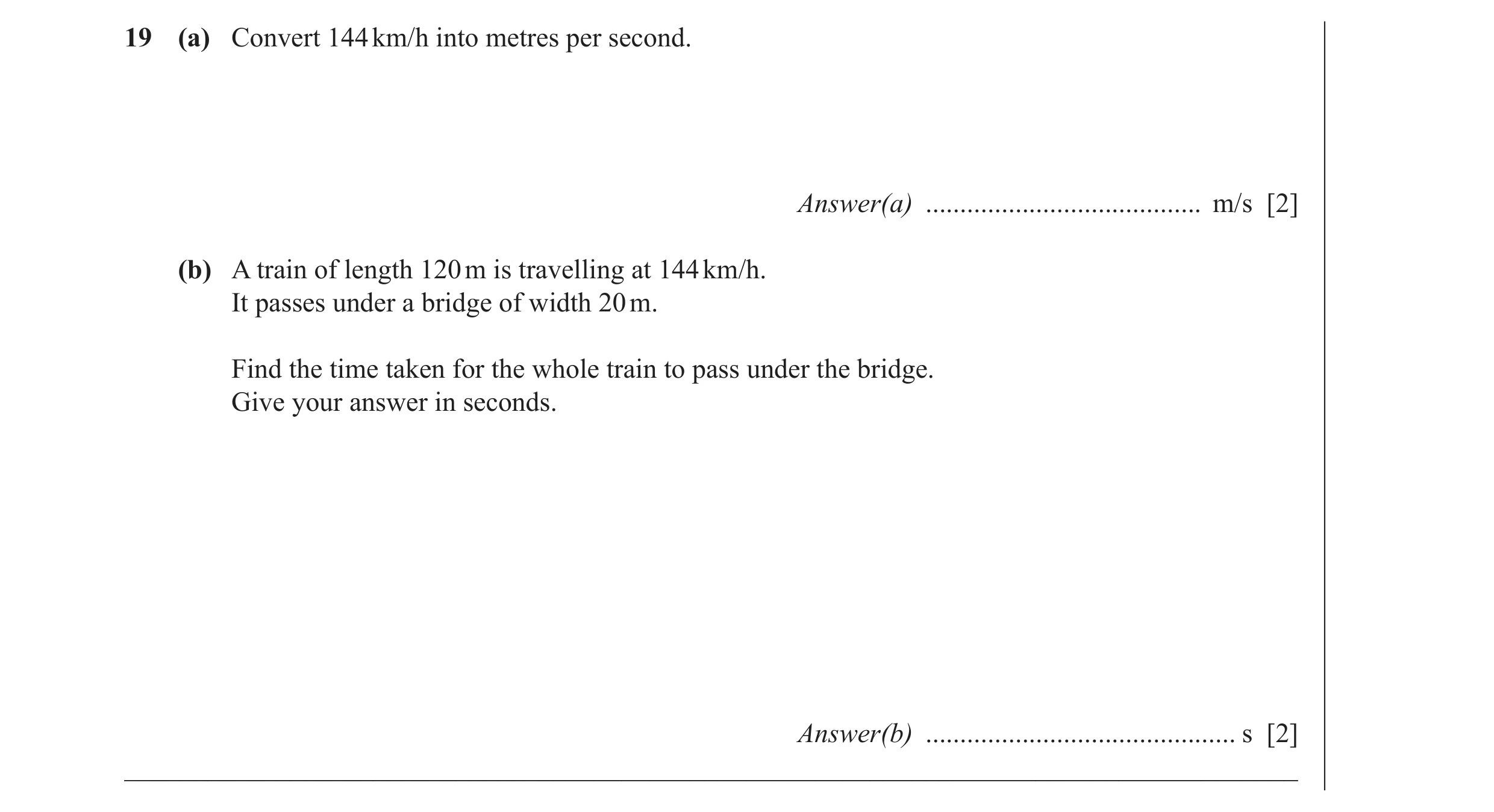 Question 35: (a) Convert 144 km/h into metres per second. Answer(a) ........................................ m/s [2] (b) A train of length 120 m is trav…