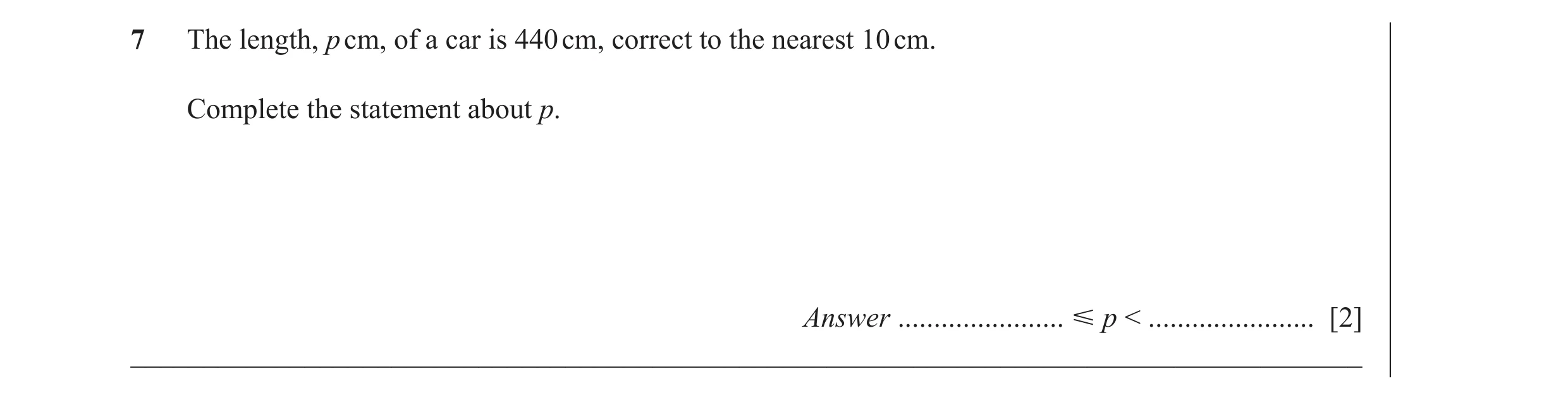 Question 21: The length, p cm, of a car is 440 cm, correct to the nearest 10 cm. Complete the statement about p. Answer ....................... Ğ p < ..…