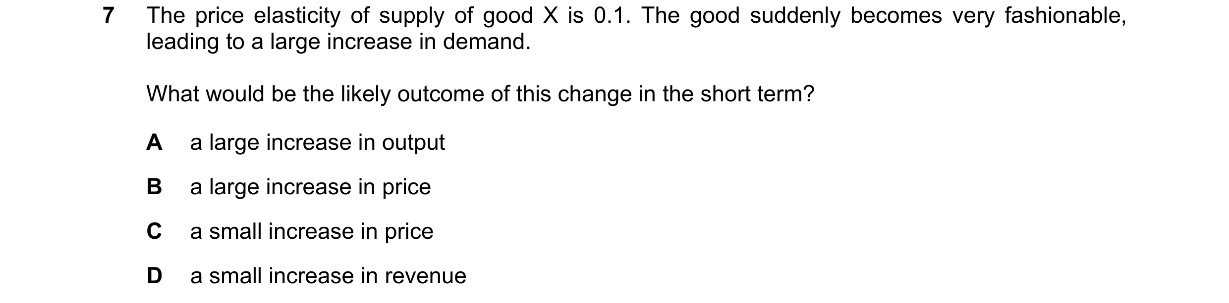 Question 18: The price elasticity of supply of good X is 0.1. The good suddenly becomes very fashionable, leading to a large increase in demand. What wo…