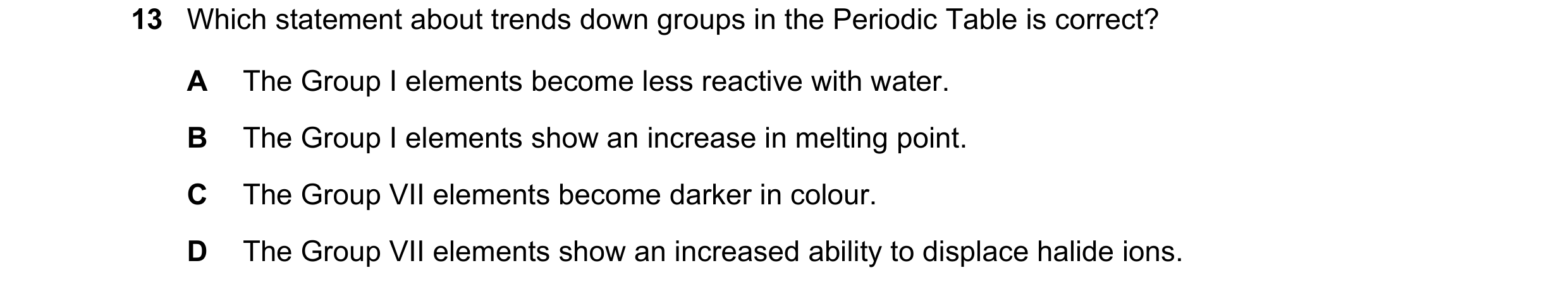 Question 15: Which statement about trends down groups in the Periodic Table is correct? A The Group I elements become less reactive with water. B The Gr…
