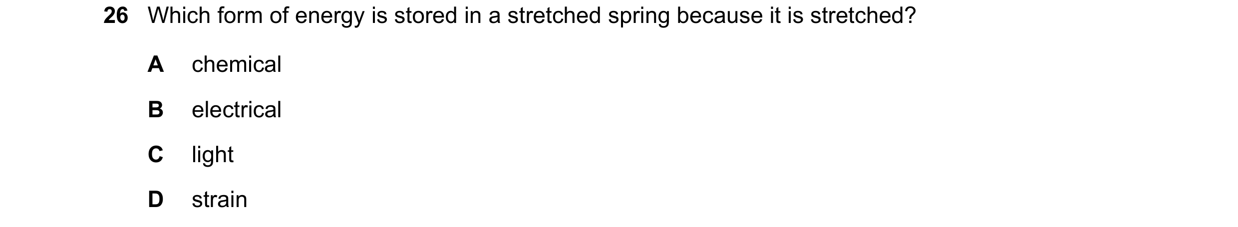 Question 26: Which form of energy is stored in a stretched spring because it is stretched? A chemical B electrical C light D strain