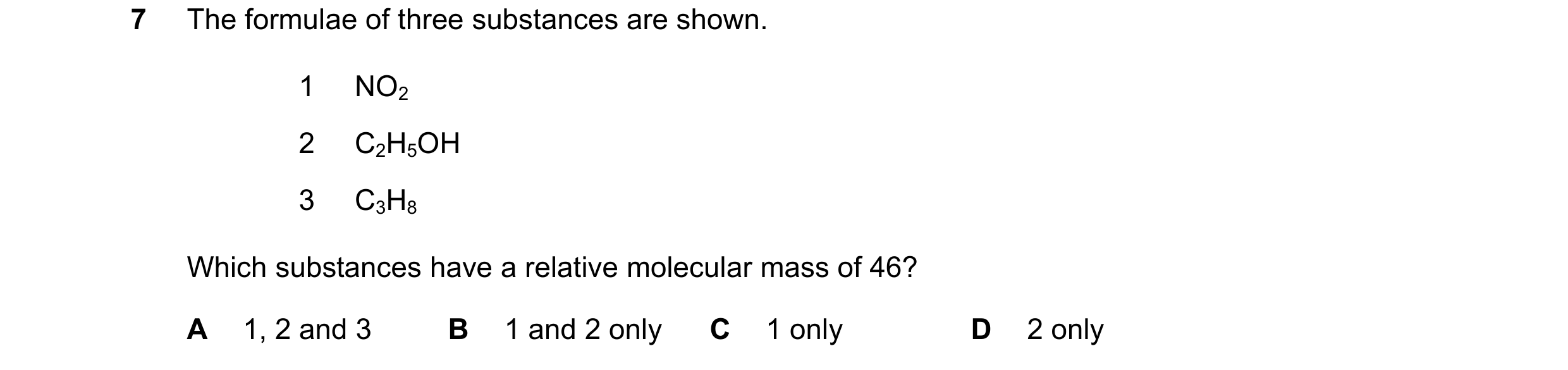 Question 24: The formulae of three substances are shown. 1 NO2 2 C2H5OH 3 C3H8 Which substances have a relative molecular mass of 46? A 1, 2 and 3 B 1 a…