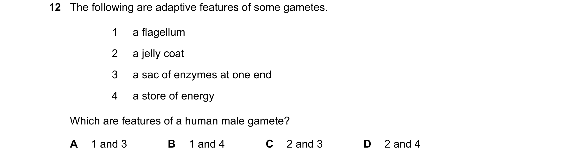 Question 20: The following are adaptive features of some gametes. 1 a flagellum 2 a jelly coat 3 a sac of enzymes at one end 4 a store of energy Which a…