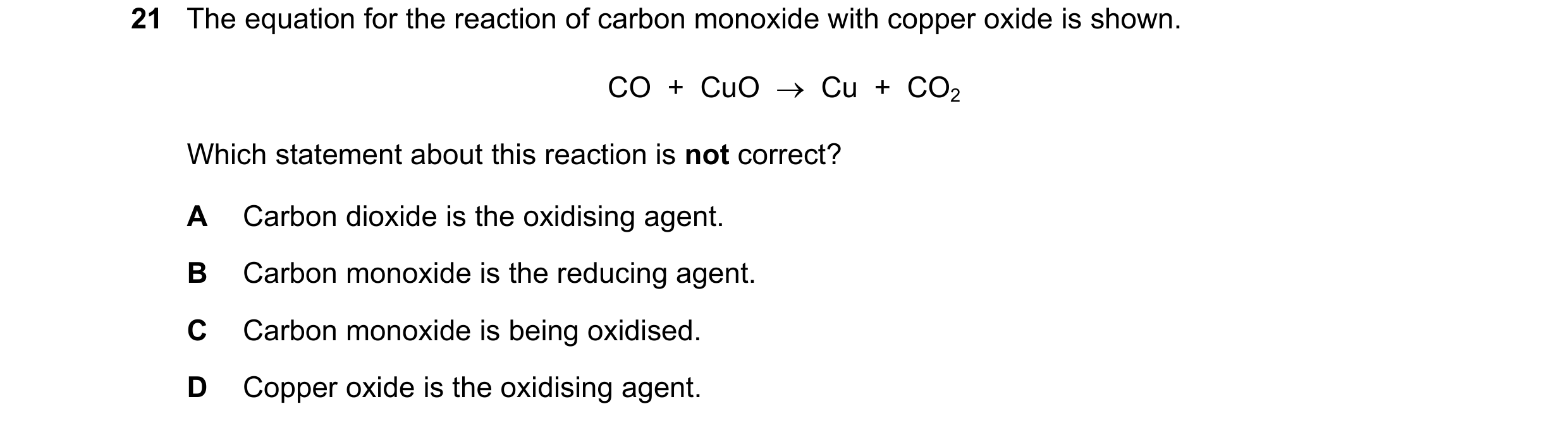 Question 17: The equation for the reaction of carbon monoxide with copper oxide is shown. CO  +  CuO  →  Cu  +  CO2 Which statement about this reaction …
