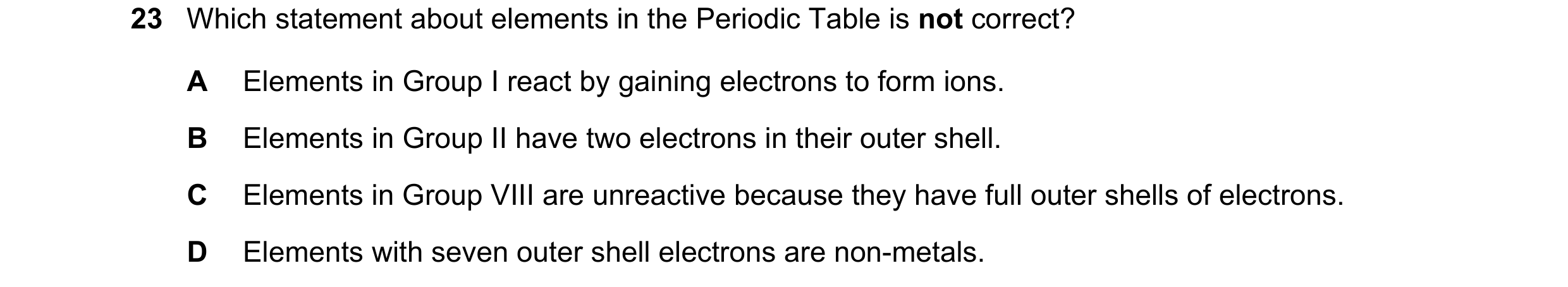 Question 8: Which statement about elements in the Periodic Table is not correct? A Elements in Group I react by gaining electrons to form ions. B Eleme…