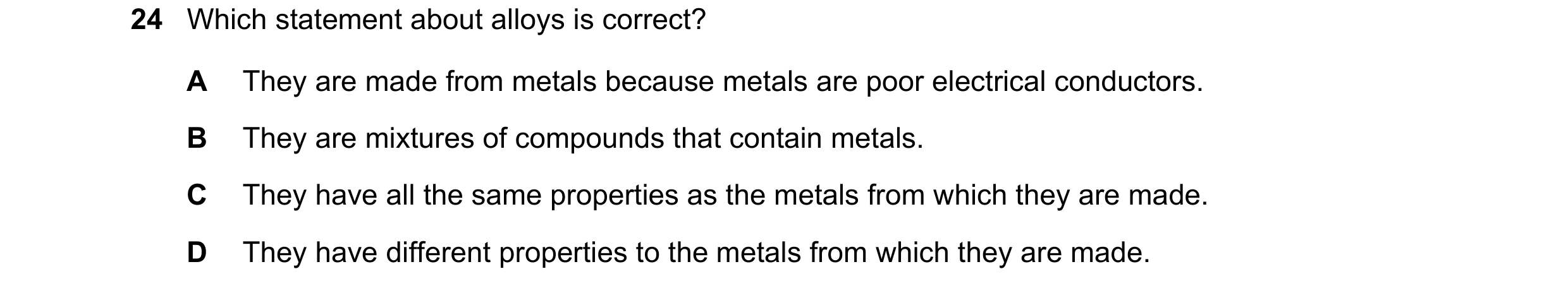 Question 11: Which statement about alloys is correct? A They are made from metals because metals are poor electrical conductors. B They are mixtures of …