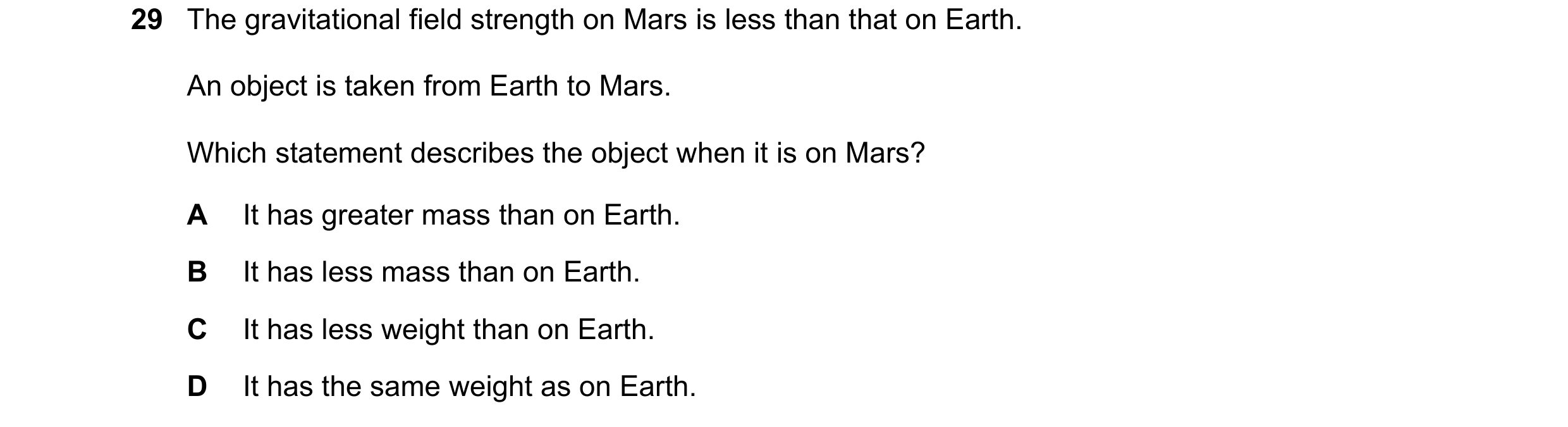 Question 11: The gravitational field strength on Mars is less than that on Earth. An object is taken from Earth to Mars. Which statement describes the o…
