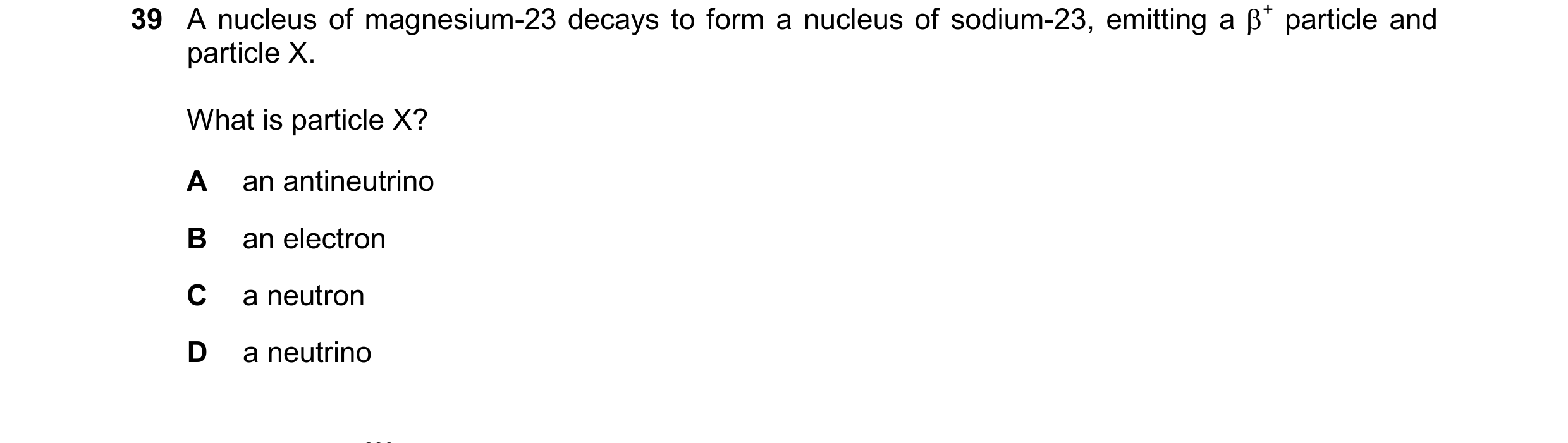 Question 81: A nucleus of magnesium-23 decays to form a nucleus of sodium-23, emitting a + particle and particle X. What is particle X? A an antineutri…