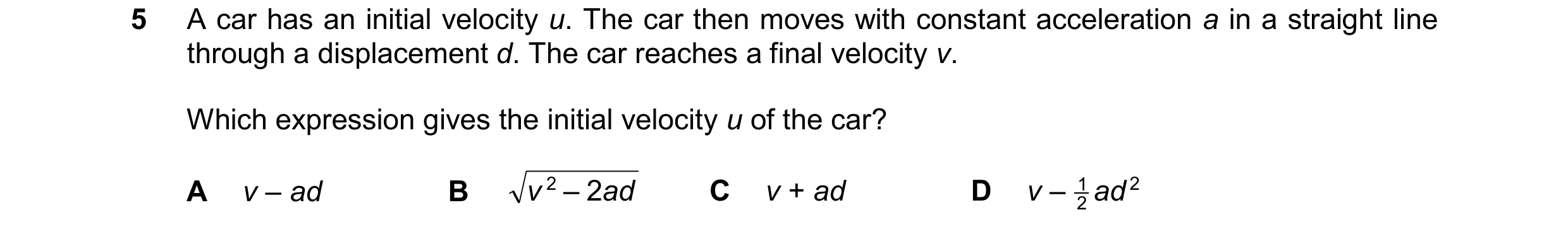 Question 240: A car has an initial velocity u. The car then moves with constant acceleration a in a straight line through a displacement d. The car reach…