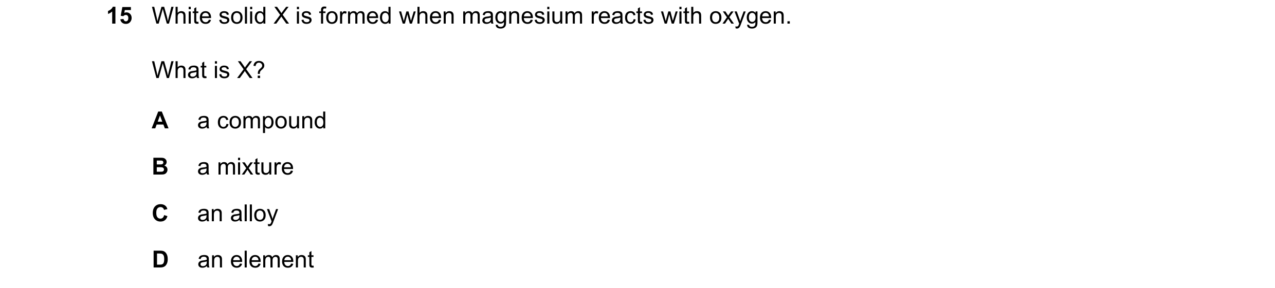 Question 39: White solid X is formed when magnesium reacts with oxygen. What is X? A a compound B a mixture C an alloy D an element