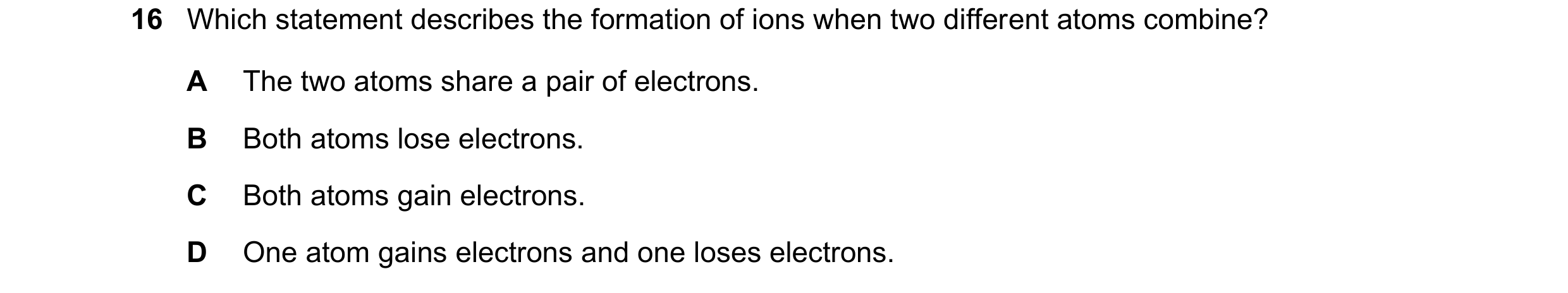 Question 37: Which statement describes the formation of ions when two different atoms combine? A The two atoms share a pair of electrons. B Both atoms l…
