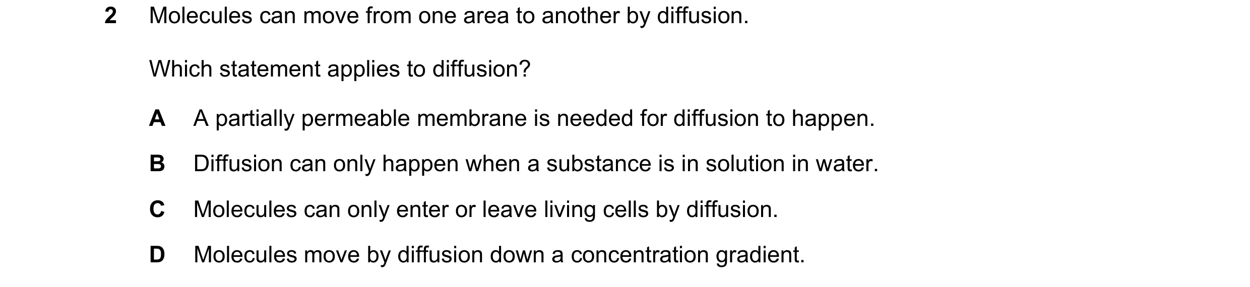 Question 14: Molecules can move from one area to another by diffusion. Which statement applies to diffusion? A A partially permeable membrane is needed …