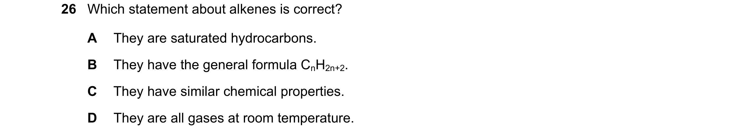 Question 24: Which statement about alkenes is correct? A They are saturated hydrocarbons. B They have the general formula CnH2n+2. C They have similar c…