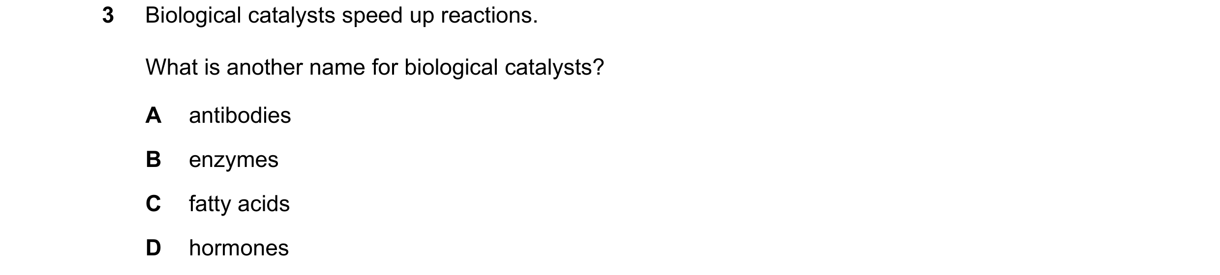Question 47: Biological catalysts speed up reactions. What is another name for biological catalysts? A antibodies B enzymes C fatty acids D hormones