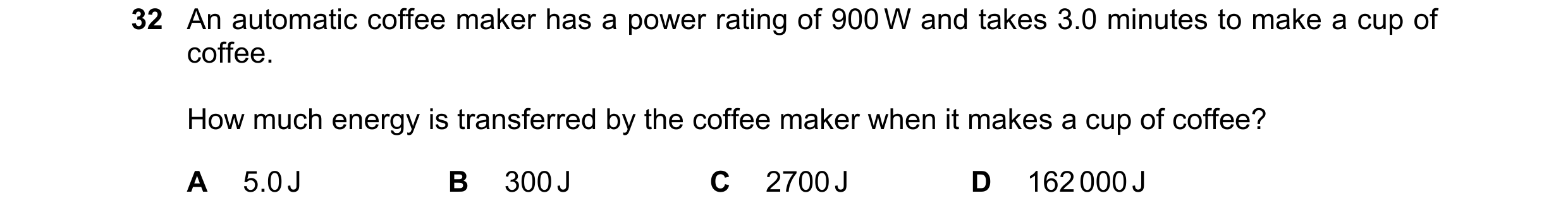 Question 94: An automatic coffee maker has a power rating of 900 W and takes 3.0 minutes to make a cup of coffee. How much energy is transferred by the …