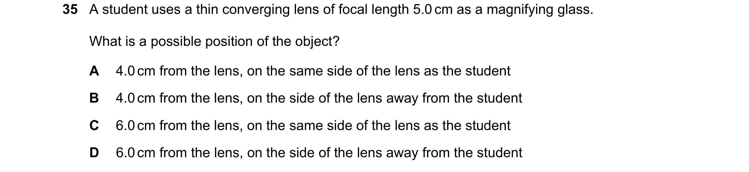 Question 48: A student uses a thin converging lens of focal length 5.0 cm as a magnifying glass. What is a possible position of the object? A 4.0 cm fro…