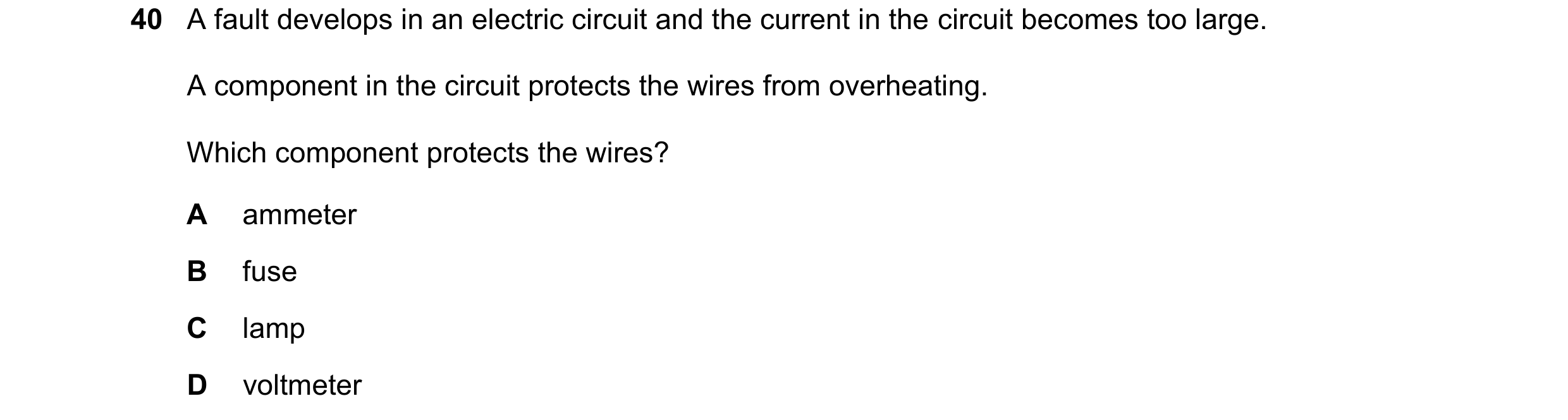 Question 27: A fault develops in an electric circuit and the current in the circuit becomes too large. A component in the circuit protects the wires fro…
