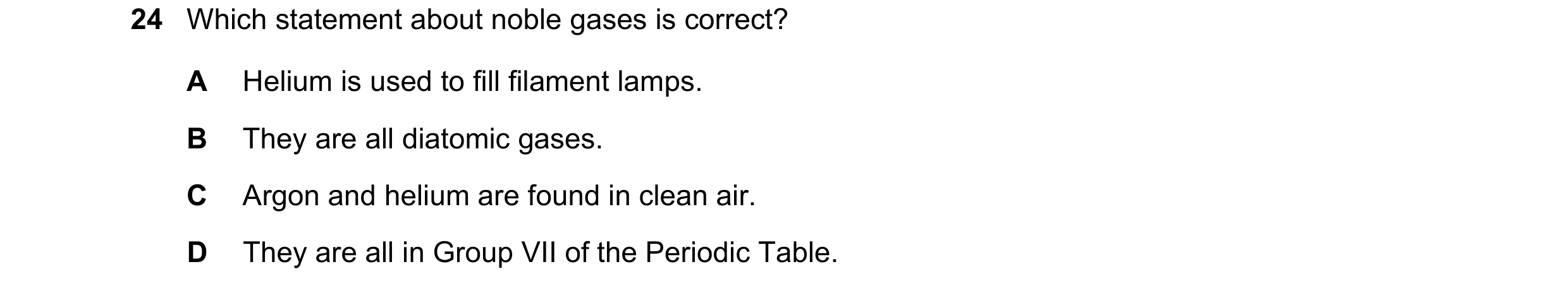 Question 28: Which statement about noble gases is correct? A Helium is used to fill filament lamps. B They are all diatomic gases. C Argon and helium ar…