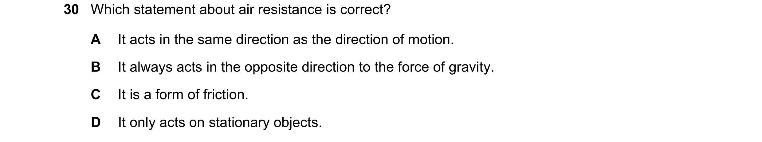 Question 40: Which statement about air resistance is correct? A It acts in the same direction as the direction of motion. B It always acts in the opposi…