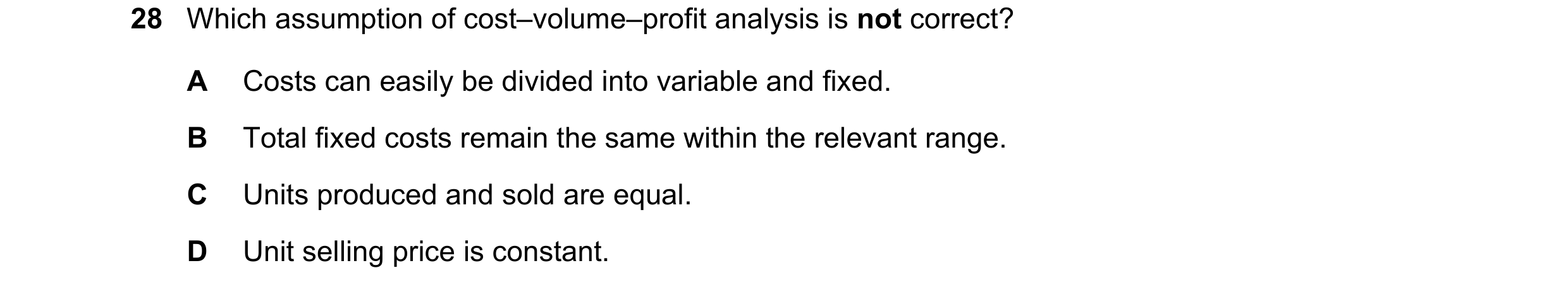 Question 428: Which assumption of cost–volume–profit analysis is not correct? A Costs can easily be divided into variable and fixed. B Total fixed costs …