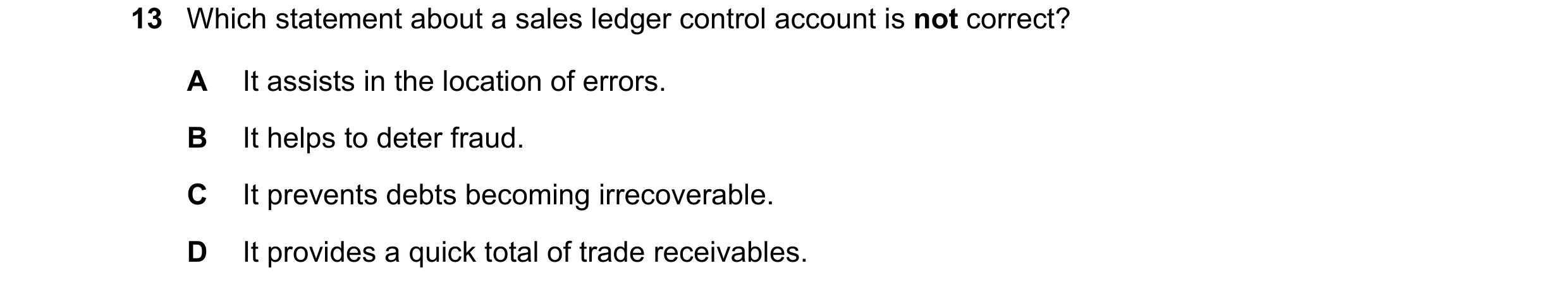 Question 18: Which statement about a sales ledger control account is not correct? A It assists in the location of errors. B It helps to deter fraud. C I…