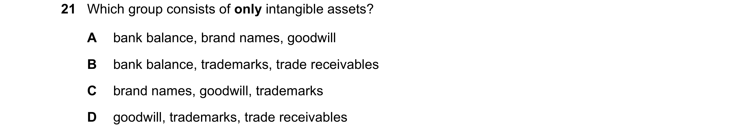 Question 17: Which group consists of only intangible assets? A bank balance, brand names, goodwill B bank balance, trademarks, trade receivables C brand…
