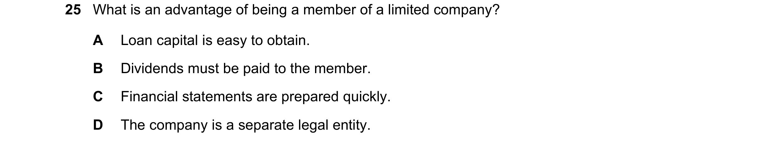 Question 17: What is an advantage of being a member of a limited company? A Loan capital is easy to obtain. B Dividends must be paid to the member. C Fi…