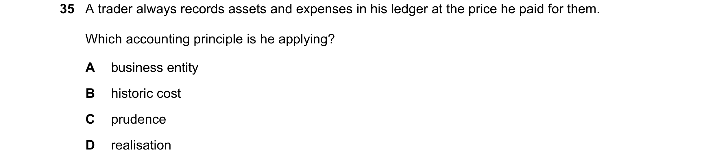 Question 29: A trader always records assets and expenses in his ledger at the price he paid for them. Which accounting principle is he applying? A busin…