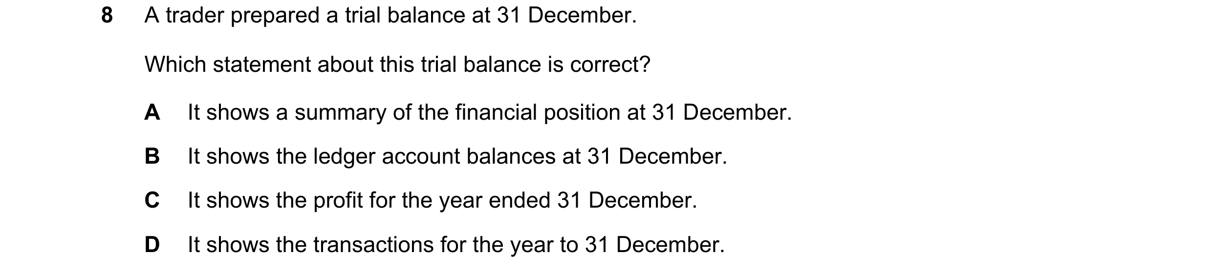 Question 7: A trader prepared a trial balance at 31 December. Which statement about this trial balance is correct? A It shows a summary of the financia…