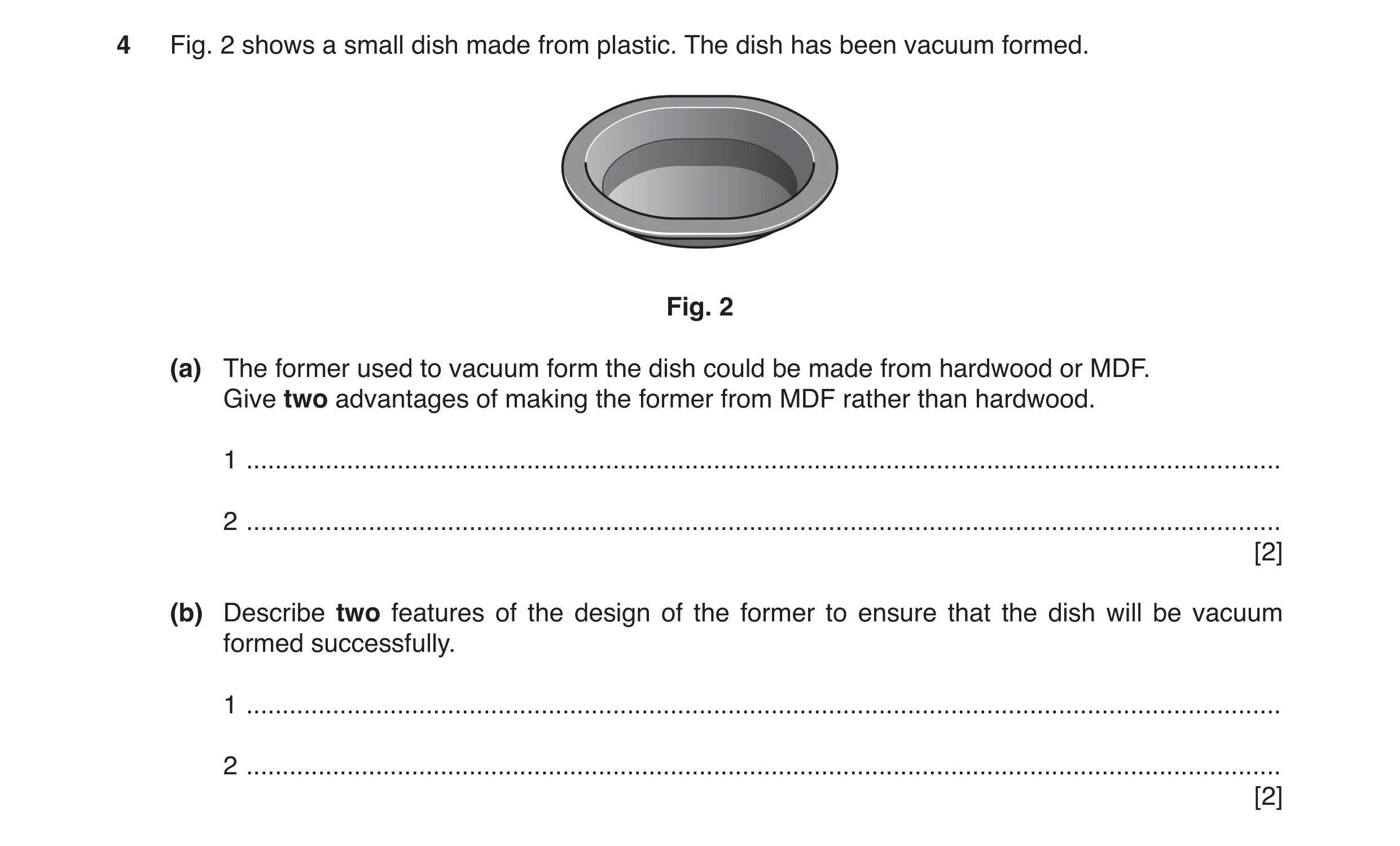 Question 101: Fig. 2 shows a small dish made from plastic. The dish has been vacuum formed. Fig. 2 (a) The former used to vacuum form the dish could be m…